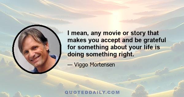 I mean, any movie or story that makes you accept and be grateful for something about your life is doing something right.