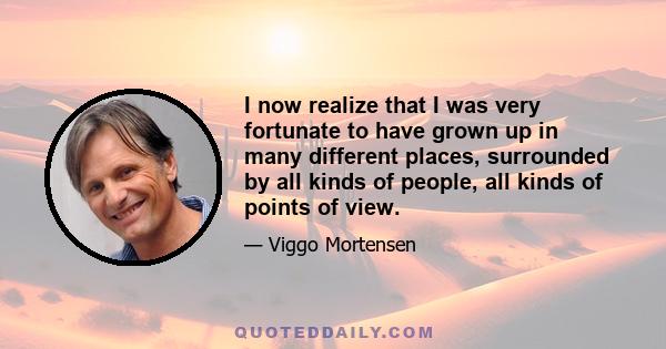 I now realize that I was very fortunate to have grown up in many different places, surrounded by all kinds of people, all kinds of points of view.