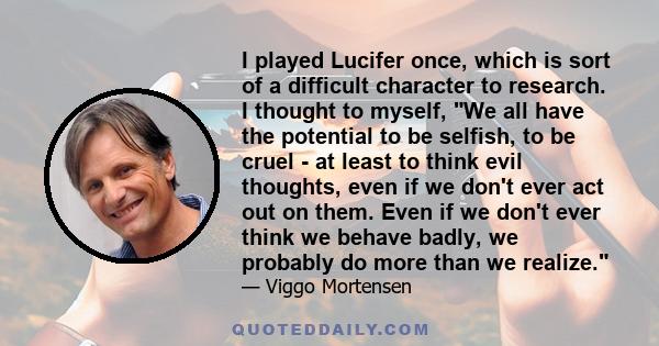 I played Lucifer once, which is sort of a difficult character to research. I thought to myself, We all have the potential to be selfish, to be cruel - at least to think evil thoughts, even if we don't ever act out on