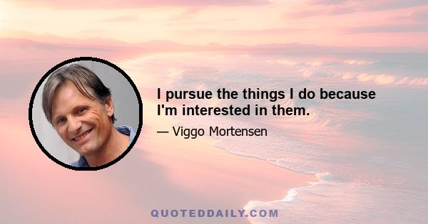 I pursue the things I do because I'm interested in them.