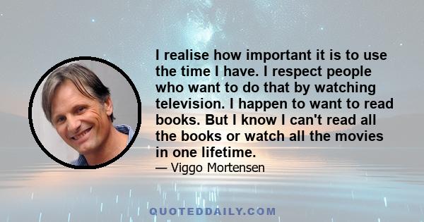 I realise how important it is to use the time I have. I respect people who want to do that by watching television. I happen to want to read books. But I know I can't read all the books or watch all the movies in one