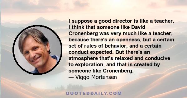 I suppose a good director is like a teacher. I think that someone like David Cronenberg was very much like a teacher, because there's an openness, but a certain set of rules of behavior, and a certain conduct expected.