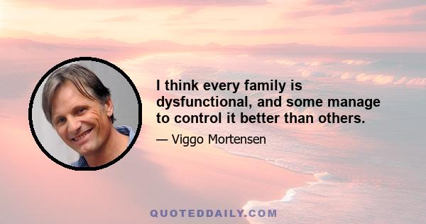 I think every family is dysfunctional, and some manage to control it better than others.