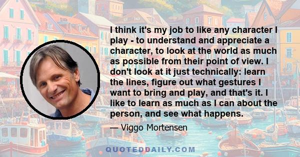 I think it's my job to like any character I play - to understand and appreciate a character, to look at the world as much as possible from their point of view. I don't look at it just technically: learn the lines,