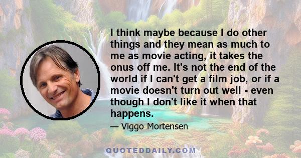 I think maybe because I do other things and they mean as much to me as movie acting, it takes the onus off me. It's not the end of the world if I can't get a film job, or if a movie doesn't turn out well - even though I 