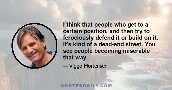 I think that people who get to a certain position, and then try to ferociously defend it or build on it, it's kind of a dead-end street. You see people becoming miserable that way.