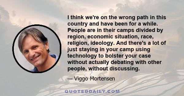 I think we're on the wrong path in this country and have been for a while. People are in their camps divided by region, economic situation, race, religion, ideology. And there's a lot of just staying in your camp using