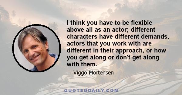 I think you have to be flexible above all as an actor; different characters have different demands, actors that you work with are different in their approach, or how you get along or don't get along with them.