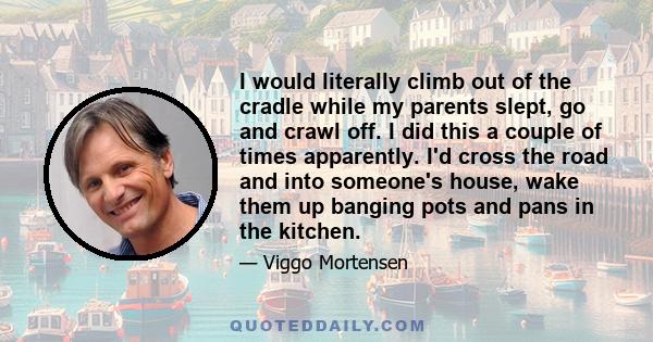 I would literally climb out of the cradle while my parents slept, go and crawl off. I did this a couple of times apparently. I'd cross the road and into someone's house, wake them up banging pots and pans in the kitchen.