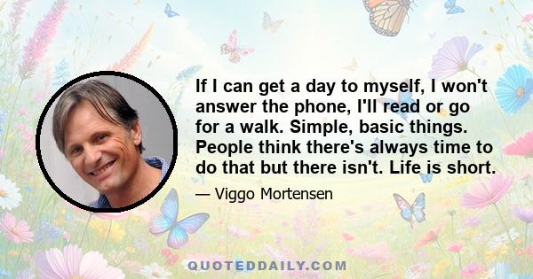 If I can get a day to myself, I won't answer the phone, I'll read or go for a walk. Simple, basic things. People think there's always time to do that but there isn't. Life is short.