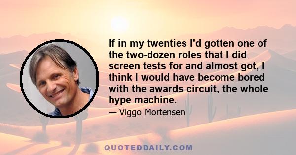 If in my twenties I'd gotten one of the two-dozen roles that I did screen tests for and almost got, I think I would have become bored with the awards circuit, the whole hype machine.