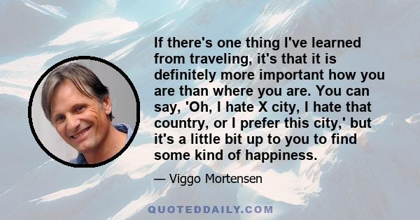 If there's one thing I've learned from traveling, it's that it is definitely more important how you are than where you are. You can say, 'Oh, I hate X city, I hate that country, or I prefer this city,' but it's a little 