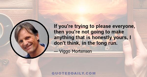 If you're trying to please everyone, then you're not going to make anything that is honestly yours, I don't think, in the long run.