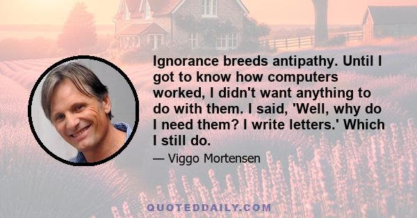 Ignorance breeds antipathy. Until I got to know how computers worked, I didn't want anything to do with them. I said, 'Well, why do I need them? I write letters.' Which I still do.