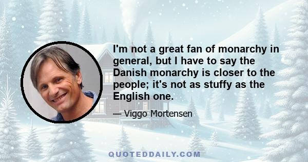 I'm not a great fan of monarchy in general, but I have to say the Danish monarchy is closer to the people; it's not as stuffy as the English one.