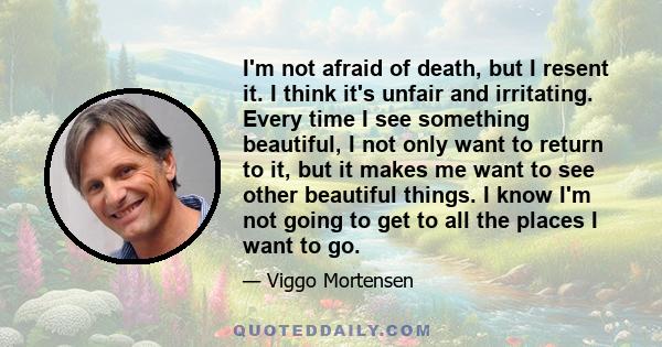 I'm not afraid of death, but I resent it. I think it's unfair and irritating. Every time I see something beautiful, I not only want to return to it, but it makes me want to see other beautiful things. I know I'm not