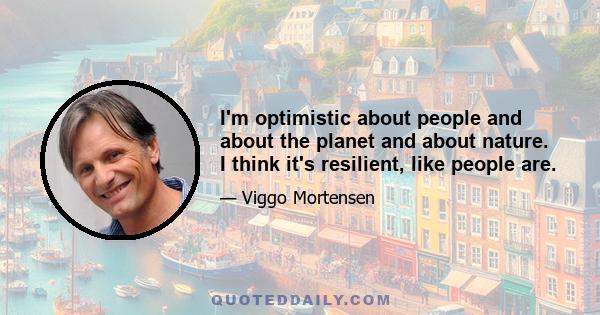 I'm optimistic about people and about the planet and about nature. I think it's resilient, like people are.