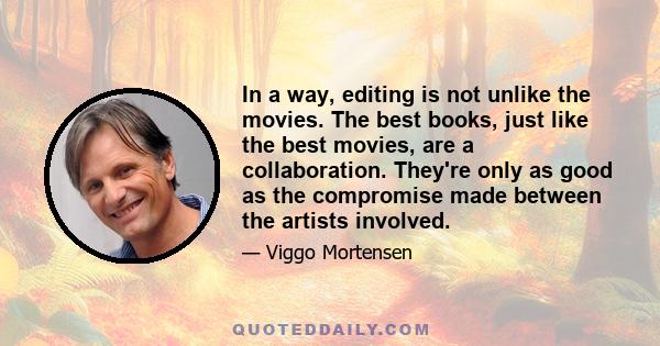 In a way, editing is not unlike the movies. The best books, just like the best movies, are a collaboration. They're only as good as the compromise made between the artists involved.