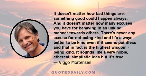 It doesn't matter how bad things are, something good could happen always. And it doesn't matter how many excuses you have for behaving in an unkind manner towards others. There's never any excuse for not being kind and