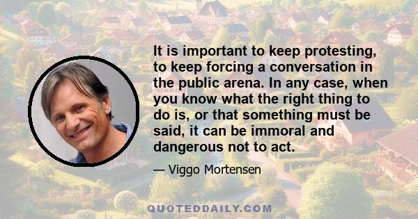 It is important to keep protesting, to keep forcing a conversation in the public arena. In any case, when you know what the right thing to do is, or that something must be said, it can be immoral and dangerous not to