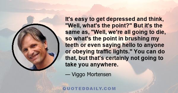 It's easy to get depressed and think, Well, what's the point? But it's the same as, Well, we're all going to die, so what's the point in brushing my teeth or even saying hello to anyone or obeying traffic lights. You