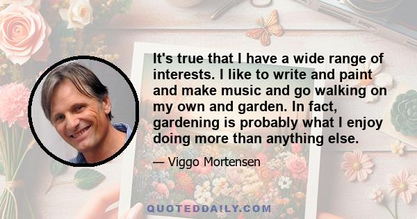 It's true that I have a wide range of interests. I like to write and paint and make music and go walking on my own and garden. In fact, gardening is probably what I enjoy doing more than anything else.