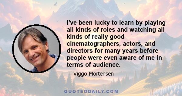 I've been lucky to learn by playing all kinds of roles and watching all kinds of really good cinematographers, actors, and directors for many years before people were even aware of me in terms of audience.