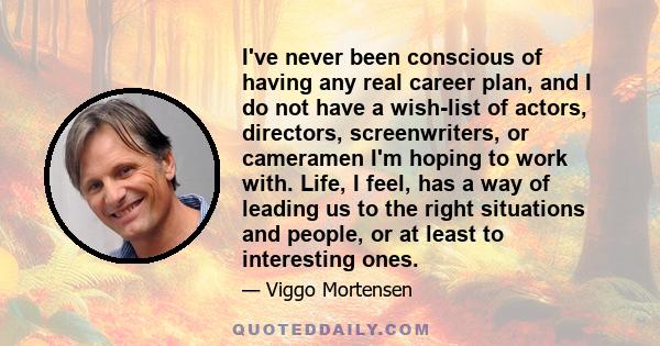 I've never been conscious of having any real career plan, and I do not have a wish-list of actors, directors, screenwriters, or cameramen I'm hoping to work with. Life, I feel, has a way of leading us to the right