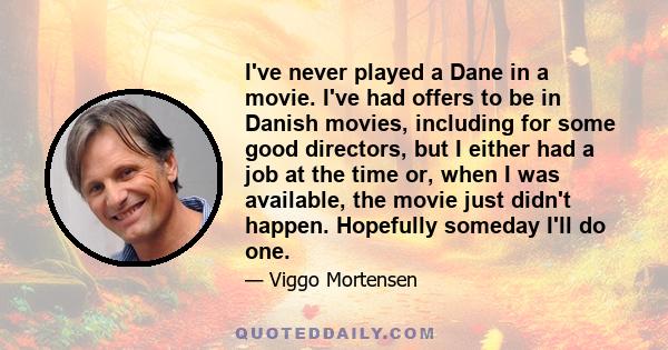 I've never played a Dane in a movie. I've had offers to be in Danish movies, including for some good directors, but I either had a job at the time or, when I was available, the movie just didn't happen. Hopefully