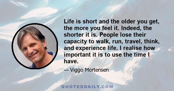 Life is short and the older you get, the more you feel it. Indeed, the shorter it is. People lose their capacity to walk, run, travel, think, and experience life. I realise how important it is to use the time I have.