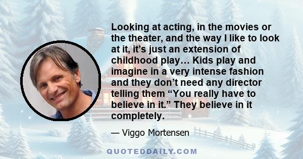 Looking at acting, in the movies or the theater, and the way I like to look at it, it’s just an extension of childhood play… Kids play and imagine in a very intense fashion and they don’t need any director telling them