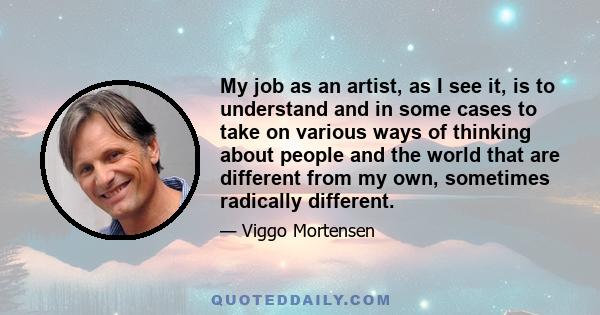 My job as an artist, as I see it, is to understand and in some cases to take on various ways of thinking about people and the world that are different from my own, sometimes radically different.