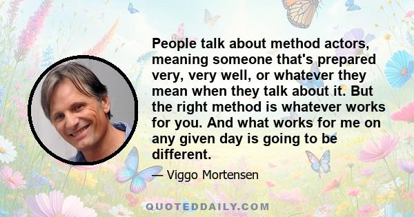 People talk about method actors, meaning someone that's prepared very, very well, or whatever they mean when they talk about it. But the right method is whatever works for you. And what works for me on any given day is