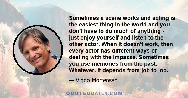 Sometimes a scene works and acting is the easiest thing in the world and you don't have to do much of anything - just enjoy yourself and listen to the other actor. When it doesn't work, then every actor has different