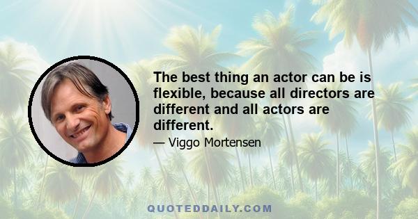 The best thing an actor can be is flexible, because all directors are different and all actors are different.