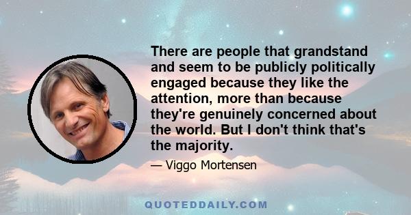 There are people that grandstand and seem to be publicly politically engaged because they like the attention, more than because they're genuinely concerned about the world. But I don't think that's the majority.