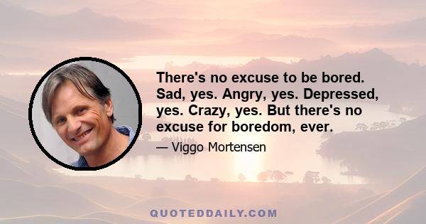 There's no excuse to be bored. Sad, yes. Angry, yes. Depressed, yes. Crazy, yes. But there's no excuse for boredom, ever.