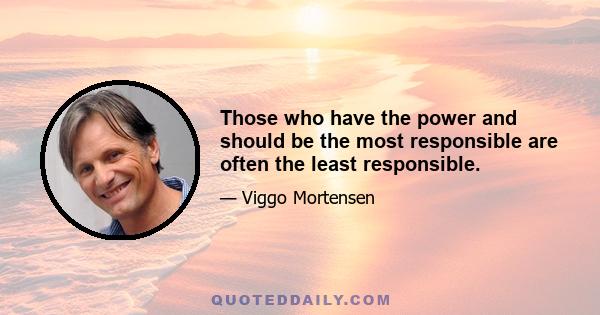 Those who have the power and should be the most responsible are often the least responsible.