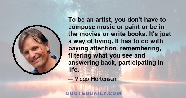 To be an artist, you don't have to compose music or paint or be in the movies or write books. It's just a way of living. It has to do with paying attention, remembering, filtering what you see and answering back,