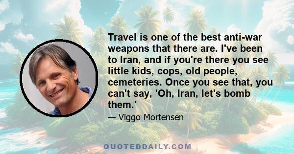 Travel is one of the best anti-war weapons that there are. I've been to Iran, and if you're there you see little kids, cops, old people, cemeteries. Once you see that, you can't say, 'Oh, Iran, let's bomb them.'