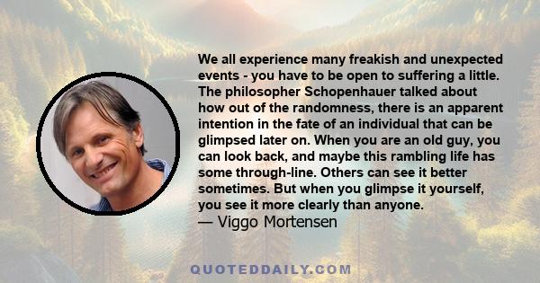 We all experience many freakish and unexpected events - you have to be open to suffering a little. The philosopher Schopenhauer talked about how out of the randomness, there is an apparent intention in the fate of an