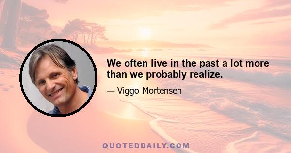 We often live in the past a lot more than we probably realize.