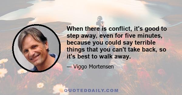 When there is conflict, it's good to step away, even for five minutes, because you could say terrible things that you can't take back, so it's best to walk away.