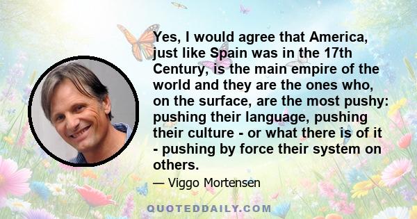 Yes, I would agree that America, just like Spain was in the 17th Century, is the main empire of the world and they are the ones who, on the surface, are the most pushy: pushing their language, pushing their culture - or 