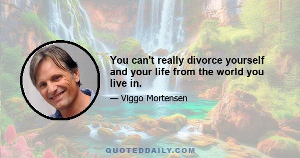 You can't really divorce yourself and your life from the world you live in.