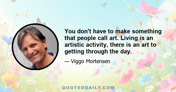 You don't have to make something that people call art. Living is an artistic activity, there is an art to getting through the day.