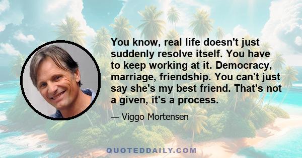 You know, real life doesn't just suddenly resolve itself. You have to keep working at it. Democracy, marriage, friendship. You can't just say she's my best friend. That's not a given, it's a process.