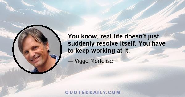 You know, real life doesn't just suddenly resolve itself. You have to keep working at it.