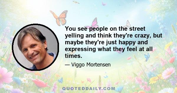 You see people on the street yelling and think they're crazy, but maybe they're just happy and expressing what they feel at all times.