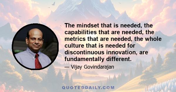 The mindset that is needed, the capabilities that are needed, the metrics that are needed, the whole culture that is needed for discontinuous innovation, are fundamentally different.